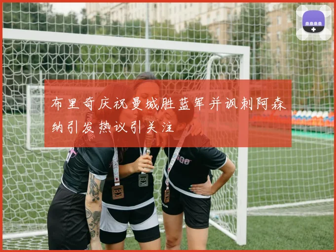 布里奇庆祝曼城胜蓝军并讽刺阿森纳引发热议引关注