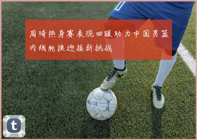 周琦热身赛表现回暖助力中国男篮内线轮换迎接新挑战