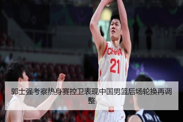 郭士强考察热身赛控卫表现中国男篮后场轮换再调整