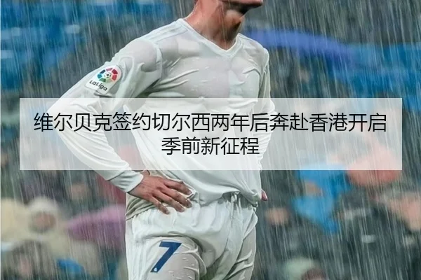 维尔贝克签约切尔西两年后奔赴香港开启季前新征程